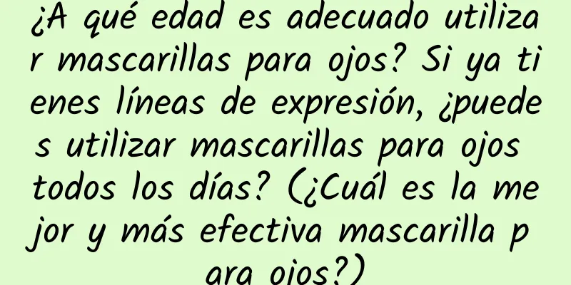 ¿A qué edad es adecuado utilizar mascarillas para ojos? Si ya tienes líneas de expresión, ¿puedes utilizar mascarillas para ojos todos los días? (¿Cuál es la mejor y más efectiva mascarilla para ojos?)