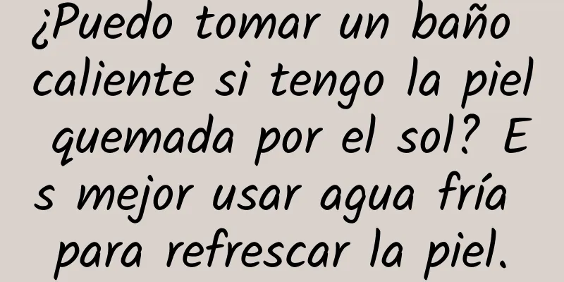 ¿Puedo tomar un baño caliente si tengo la piel quemada por el sol? Es mejor usar agua fría para refrescar la piel.