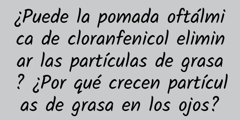 ¿Puede la pomada oftálmica de cloranfenicol eliminar las partículas de grasa? ¿Por qué crecen partículas de grasa en los ojos?