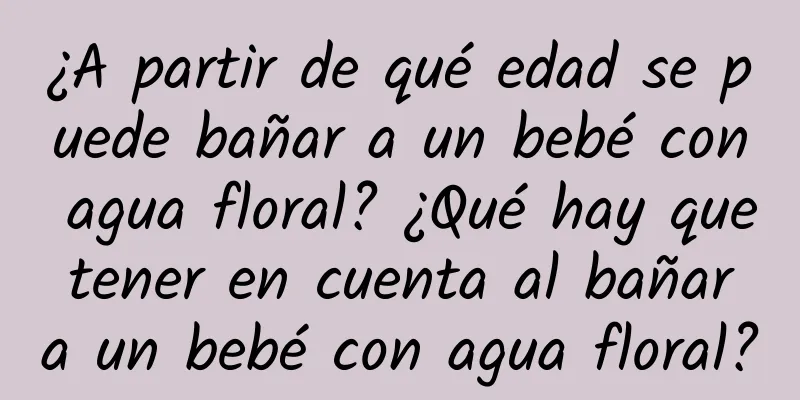 ¿A partir de qué edad se puede bañar a un bebé con agua floral? ¿Qué hay que tener en cuenta al bañar a un bebé con agua floral?