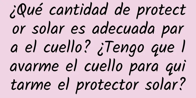 ¿Qué cantidad de protector solar es adecuada para el cuello? ¿Tengo que lavarme el cuello para quitarme el protector solar?