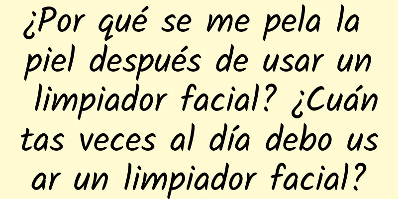 ¿Por qué se me pela la piel después de usar un limpiador facial? ¿Cuántas veces al día debo usar un limpiador facial?