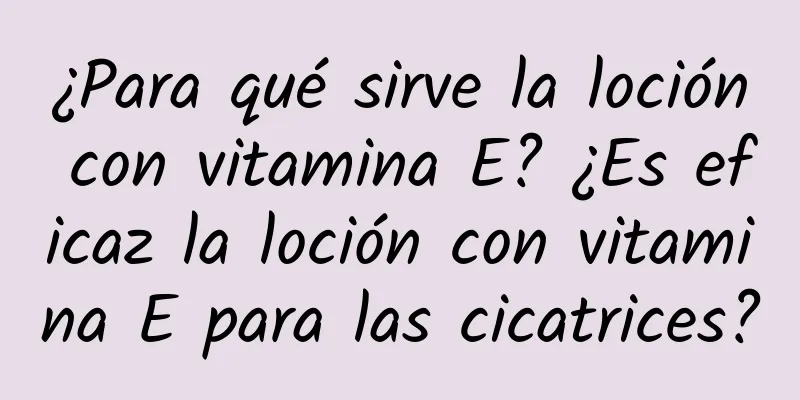 ¿Para qué sirve la loción con vitamina E? ¿Es eficaz la loción con vitamina E para las cicatrices?