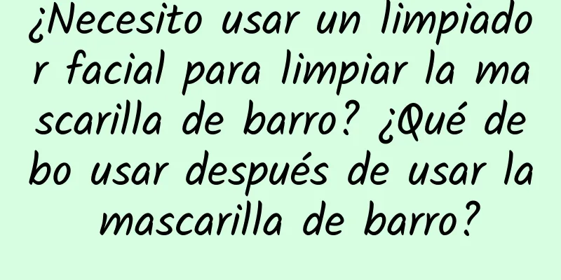 ¿Necesito usar un limpiador facial para limpiar la mascarilla de barro? ¿Qué debo usar después de usar la mascarilla de barro?