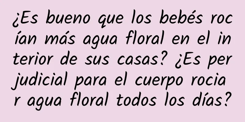 ¿Es bueno que los bebés rocían más agua floral en el interior de sus casas? ¿Es perjudicial para el cuerpo rociar agua floral todos los días?