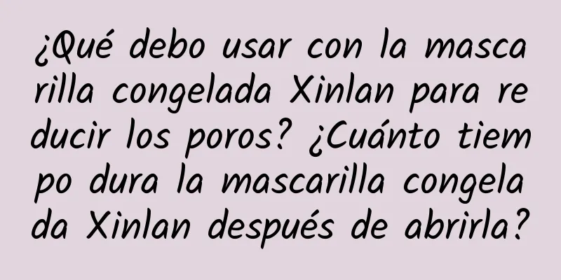 ¿Qué debo usar con la mascarilla congelada Xinlan para reducir los poros? ¿Cuánto tiempo dura la mascarilla congelada Xinlan después de abrirla?