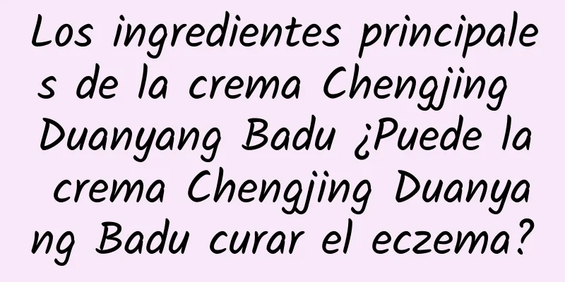 Los ingredientes principales de la crema Chengjing Duanyang Badu ¿Puede la crema Chengjing Duanyang Badu curar el eczema?