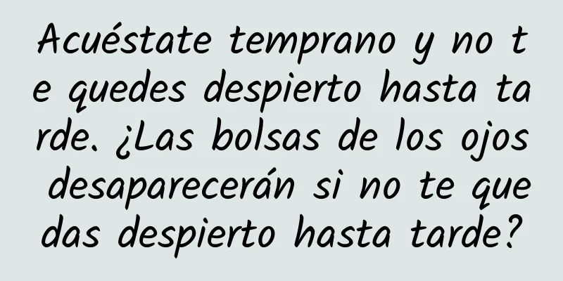 Acuéstate temprano y no te quedes despierto hasta tarde. ¿Las bolsas de los ojos desaparecerán si no te quedas despierto hasta tarde?