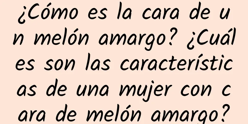 ¿Cómo es la cara de un melón amargo? ¿Cuáles son las características de una mujer con cara de melón amargo?