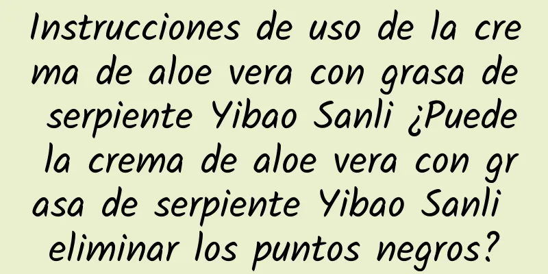 Instrucciones de uso de la crema de aloe vera con grasa de serpiente Yibao Sanli ¿Puede la crema de aloe vera con grasa de serpiente Yibao Sanli eliminar los puntos negros?