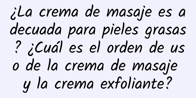 ¿La crema de masaje es adecuada para pieles grasas? ¿Cuál es el orden de uso de la crema de masaje y la crema exfoliante?