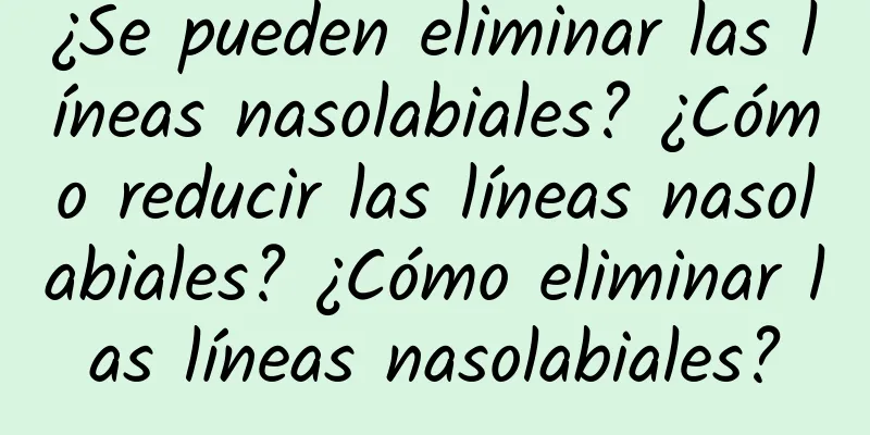 ¿Se pueden eliminar las líneas nasolabiales? ¿Cómo reducir las líneas nasolabiales? ¿Cómo eliminar las líneas nasolabiales?