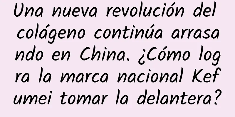 Una nueva revolución del colágeno continúa arrasando en China. ¿Cómo logra la marca nacional Kefumei tomar la delantera?