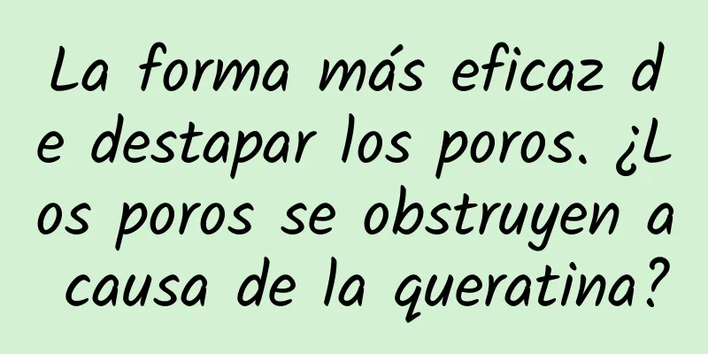 La forma más eficaz de destapar los poros. ¿Los poros se obstruyen a causa de la queratina?