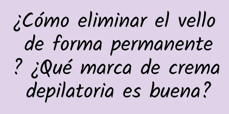 ¿Cómo eliminar el vello de forma permanente? ¿Qué marca de crema depilatoria es buena?