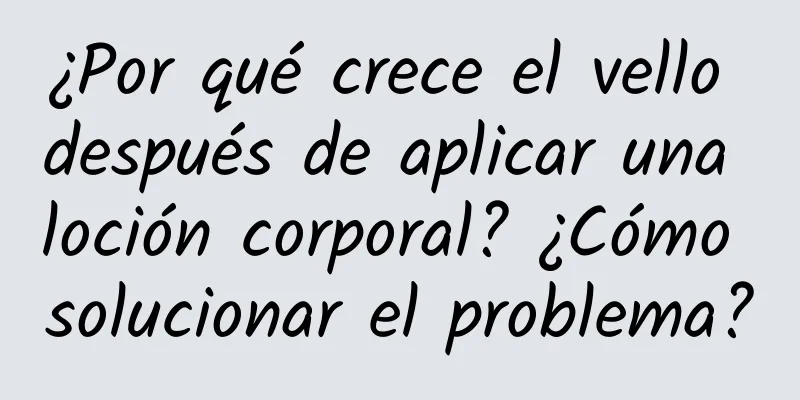 ¿Por qué crece el vello después de aplicar una loción corporal? ¿Cómo solucionar el problema?