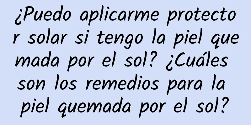 ¿Puedo aplicarme protector solar si tengo la piel quemada por el sol? ¿Cuáles son los remedios para la piel quemada por el sol?