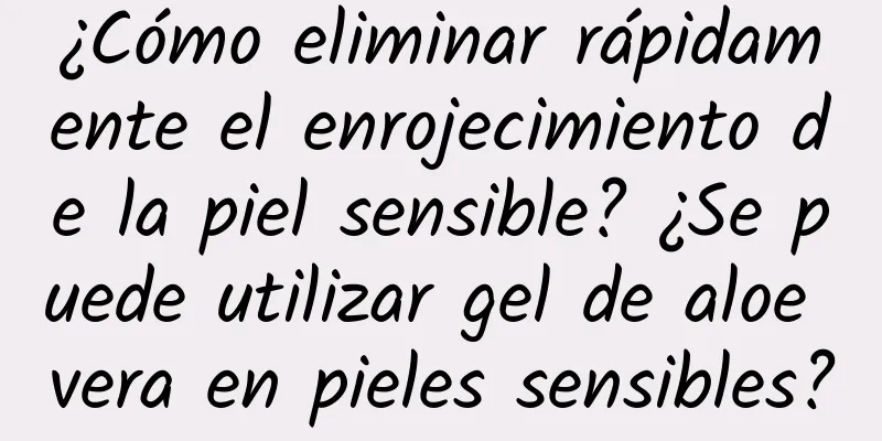 ¿Cómo eliminar rápidamente el enrojecimiento de la piel sensible? ¿Se puede utilizar gel de aloe vera en pieles sensibles?