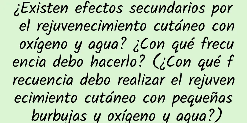 ¿Existen efectos secundarios por el rejuvenecimiento cutáneo con oxígeno y agua? ¿Con qué frecuencia debo hacerlo? (¿Con qué frecuencia debo realizar el rejuvenecimiento cutáneo con pequeñas burbujas y oxígeno y agua?)