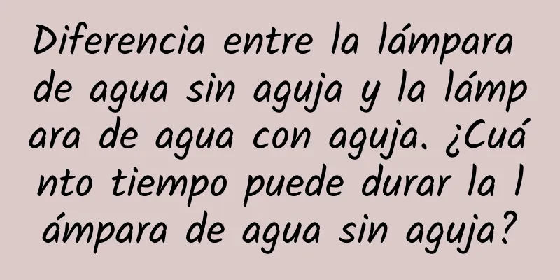 Diferencia entre la lámpara de agua sin aguja y la lámpara de agua con aguja. ¿Cuánto tiempo puede durar la lámpara de agua sin aguja?