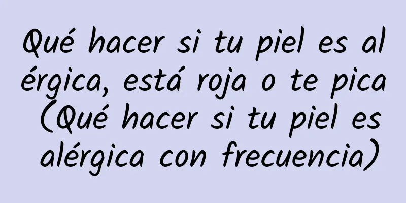 Qué hacer si tu piel es alérgica, está roja o te pica (Qué hacer si tu piel es alérgica con frecuencia)