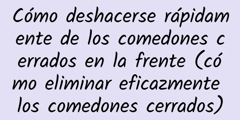 Cómo deshacerse rápidamente de los comedones cerrados en la frente (cómo eliminar eficazmente los comedones cerrados)