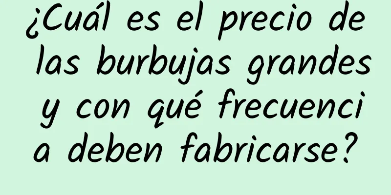 ¿Cuál es el precio de las burbujas grandes y con qué frecuencia deben fabricarse?