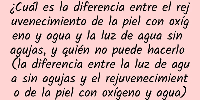 ¿Cuál es la diferencia entre el rejuvenecimiento de la piel con oxígeno y agua y la luz de agua sin agujas, y quién no puede hacerlo (la diferencia entre la luz de agua sin agujas y el rejuvenecimiento de la piel con oxígeno y agua)