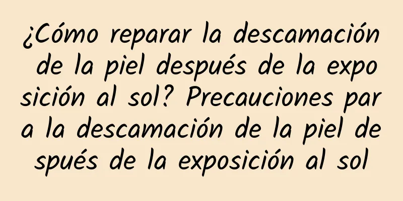 ¿Cómo reparar la descamación de la piel después de la exposición al sol? Precauciones para la descamación de la piel después de la exposición al sol