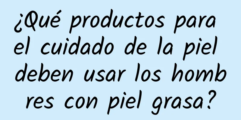 ¿Qué productos para el cuidado de la piel deben usar los hombres con piel grasa?