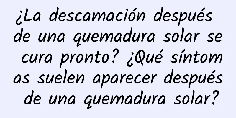 ¿La descamación después de una quemadura solar se cura pronto? ¿Qué síntomas suelen aparecer después de una quemadura solar?