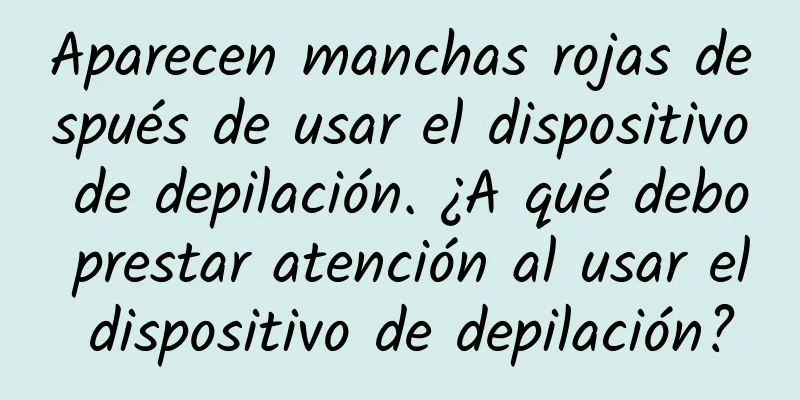 Aparecen manchas rojas después de usar el dispositivo de depilación. ¿A qué debo prestar atención al usar el dispositivo de depilación?