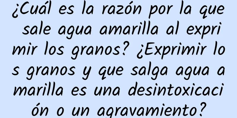 ¿Cuál es la razón por la que sale agua amarilla al exprimir los granos? ¿Exprimir los granos y que salga agua amarilla es una desintoxicación o un agravamiento?