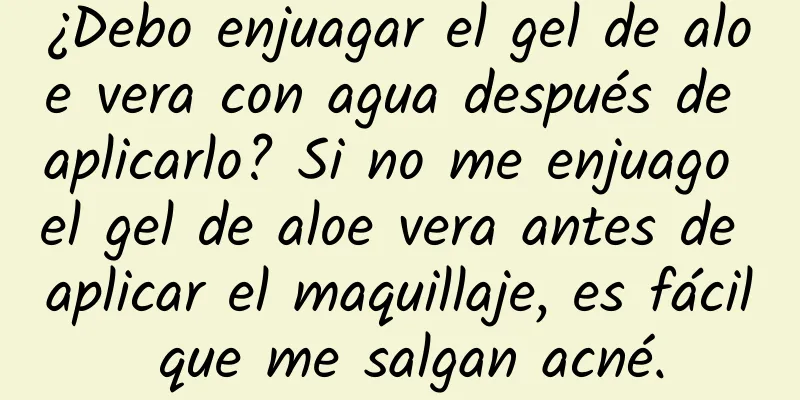 ¿Debo enjuagar el gel de aloe vera con agua después de aplicarlo? Si no me enjuago el gel de aloe vera antes de aplicar el maquillaje, es fácil que me salgan acné.