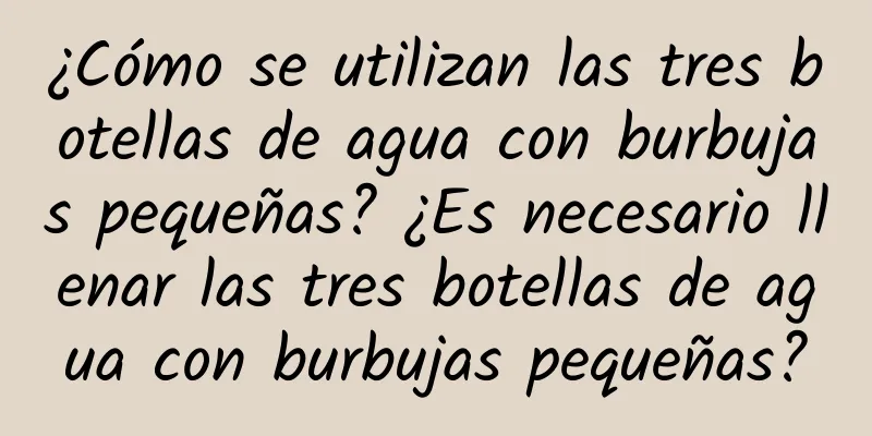 ¿Cómo se utilizan las tres botellas de agua con burbujas pequeñas? ¿Es necesario llenar las tres botellas de agua con burbujas pequeñas?