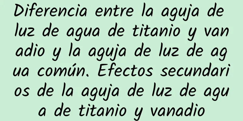 Diferencia entre la aguja de luz de agua de titanio y vanadio y la aguja de luz de agua común. Efectos secundarios de la aguja de luz de agua de titanio y vanadio