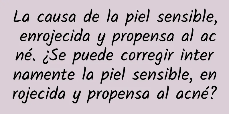 La causa de la piel sensible, enrojecida y propensa al acné. ¿Se puede corregir internamente la piel sensible, enrojecida y propensa al acné?