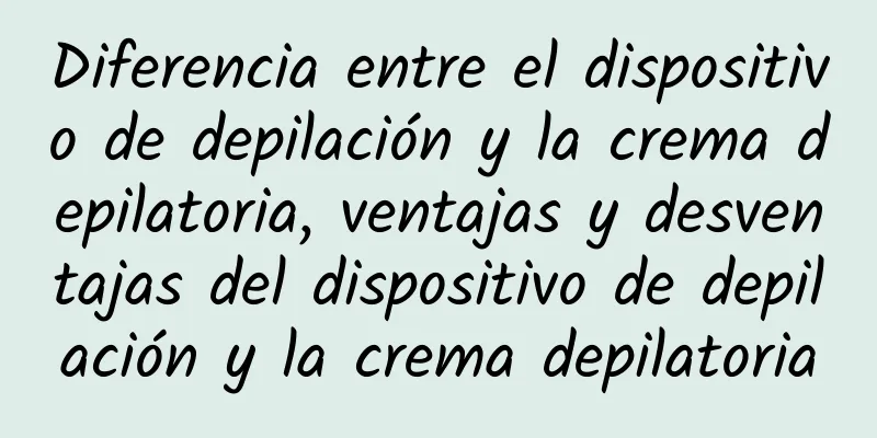 Diferencia entre el dispositivo de depilación y la crema depilatoria, ventajas y desventajas del dispositivo de depilación y la crema depilatoria