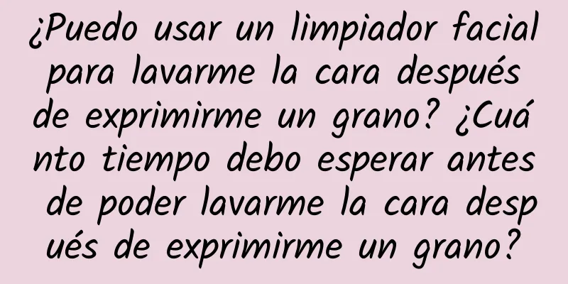 ¿Puedo usar un limpiador facial para lavarme la cara después de exprimirme un grano? ¿Cuánto tiempo debo esperar antes de poder lavarme la cara después de exprimirme un grano?