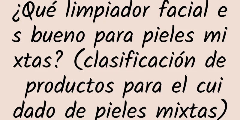 ¿Qué limpiador facial es bueno para pieles mixtas? (clasificación de productos para el cuidado de pieles mixtas)