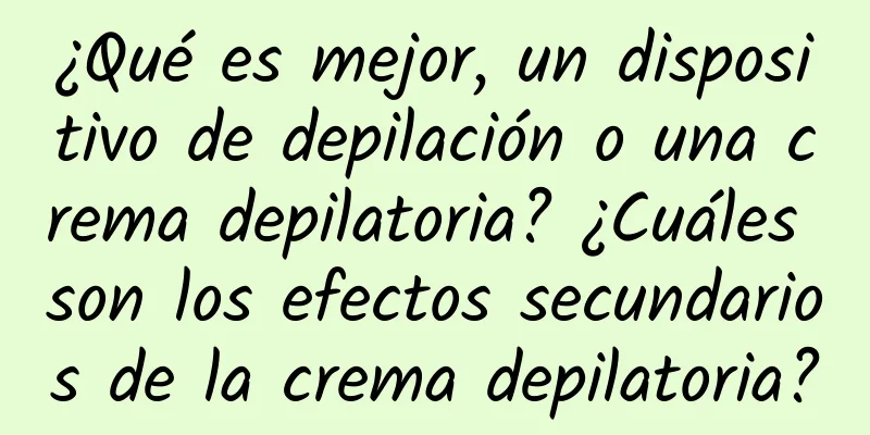 ¿Qué es mejor, un dispositivo de depilación o una crema depilatoria? ¿Cuáles son los efectos secundarios de la crema depilatoria?