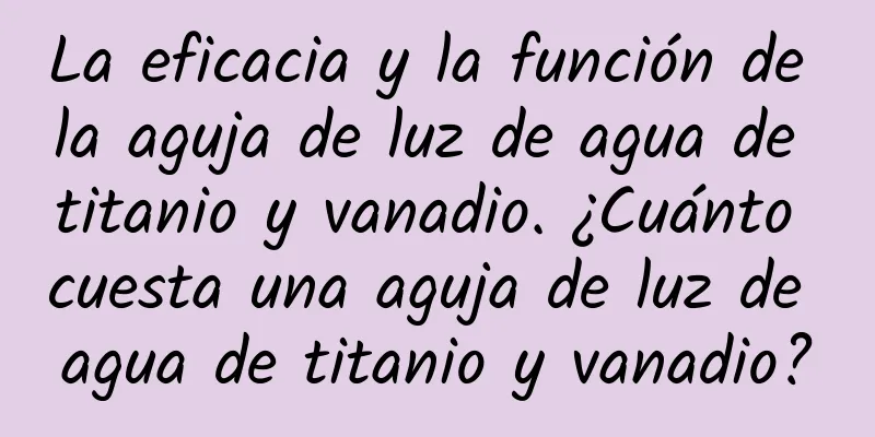 La eficacia y la función de la aguja de luz de agua de titanio y vanadio. ¿Cuánto cuesta una aguja de luz de agua de titanio y vanadio?