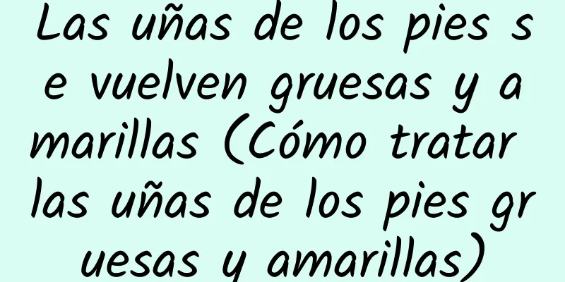 Las uñas de los pies se vuelven gruesas y amarillas (Cómo tratar las uñas de los pies gruesas y amarillas)