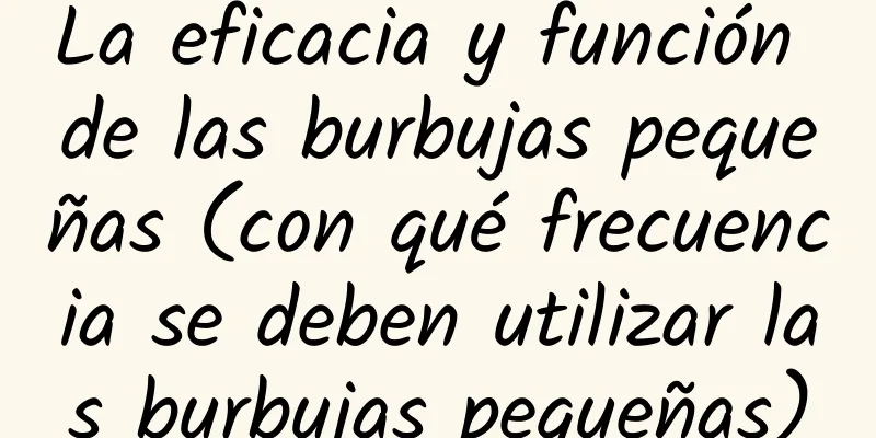 La eficacia y función de las burbujas pequeñas (con qué frecuencia se deben utilizar las burbujas pequeñas)