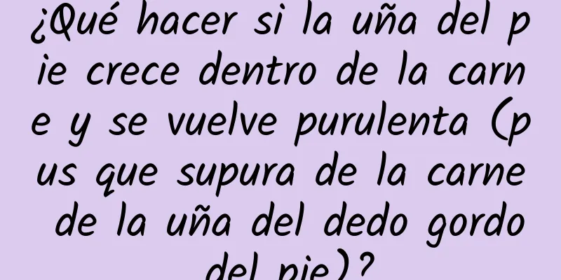 ¿Qué hacer si la uña del pie crece dentro de la carne y se vuelve purulenta (pus que supura de la carne de la uña del dedo gordo del pie)?