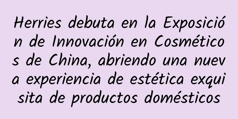 Herries debuta en la Exposición de Innovación en Cosméticos de China, abriendo una nueva experiencia de estética exquisita de productos domésticos