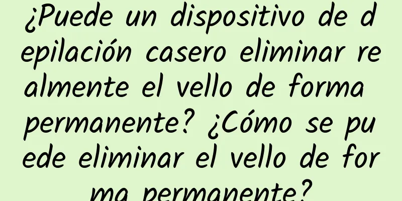 ¿Puede un dispositivo de depilación casero eliminar realmente el vello de forma permanente? ¿Cómo se puede eliminar el vello de forma permanente?