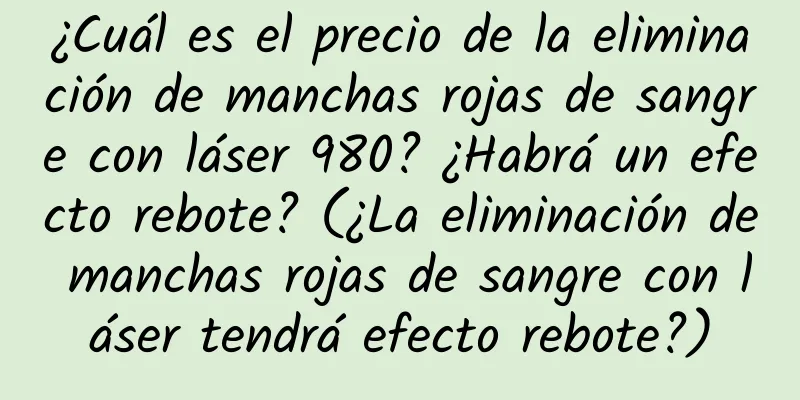 ¿Cuál es el precio de la eliminación de manchas rojas de sangre con láser 980? ¿Habrá un efecto rebote? (¿La eliminación de manchas rojas de sangre con láser tendrá efecto rebote?)