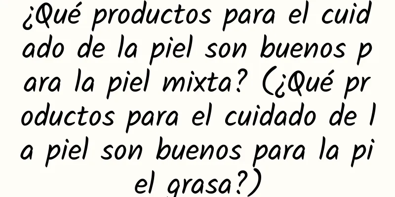 ¿Qué productos para el cuidado de la piel son buenos para la piel mixta? (¿Qué productos para el cuidado de la piel son buenos para la piel grasa?)