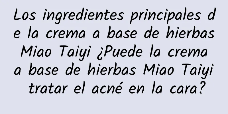 Los ingredientes principales de la crema a base de hierbas Miao Taiyi ¿Puede la crema a base de hierbas Miao Taiyi tratar el acné en la cara?